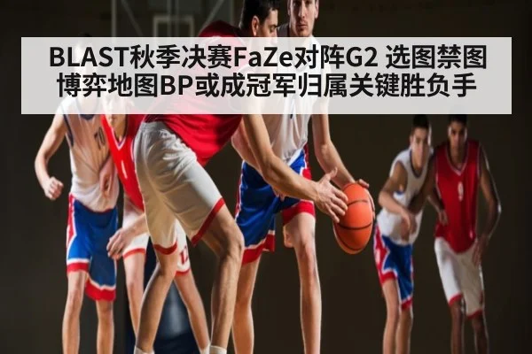 BLAST秋季决赛FaZe对阵G2 选图禁图博弈地图BP或成冠军归属关键胜负手 - kaiyun