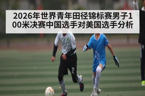 2026年世界青年田径锦标赛男子100米决赛中国选手对美国选手分析（kaiyun）