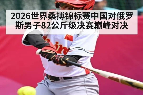 2026世界桑搏锦标赛中国对俄罗斯男子82公斤级决赛巅峰对决（kaiyun）